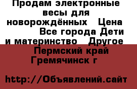 Продам электронные весы для новорождённых › Цена ­ 1 500 - Все города Дети и материнство » Другое   . Пермский край,Гремячинск г.